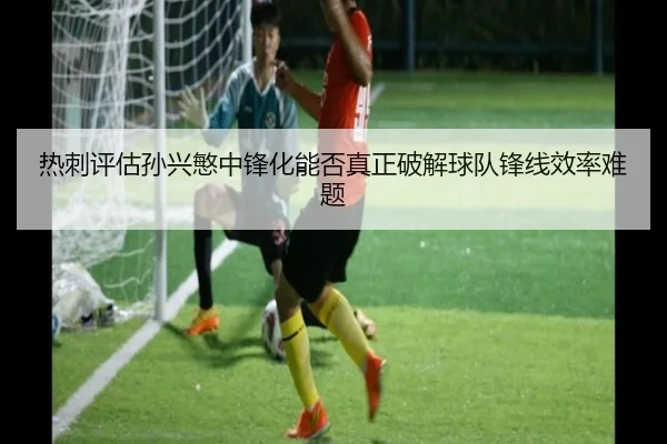 热刺评估孙兴慜中锋化能否真正破解球队锋线效率难题