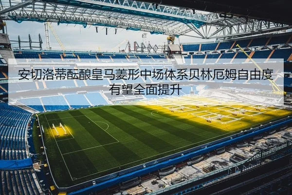 安切洛蒂酝酿皇马菱形中场体系贝林厄姆自由度有望全面提升
