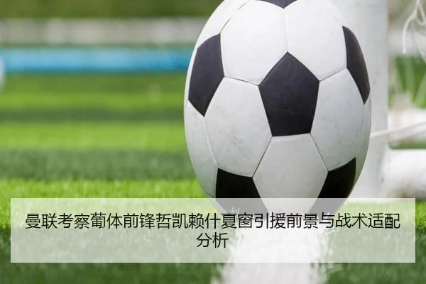 曼联考察葡体前锋哲凯赖什夏窗引援前景与战术适配分析
