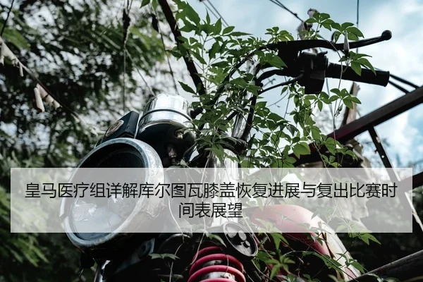 皇马医疗组详解库尔图瓦膝盖恢复进展与复出比赛时间表展望