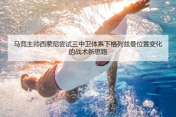 马竞主帅西蒙尼尝试三中卫体系下格列兹曼位置变化的战术新思路