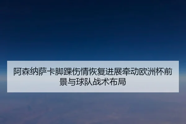 阿森纳萨卡脚踝伤情恢复进展牵动欧洲杯前景与球队战术布局