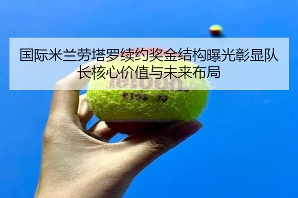 国际米兰劳塔罗续约奖金结构曝光彰显队长核心价值与未来布局