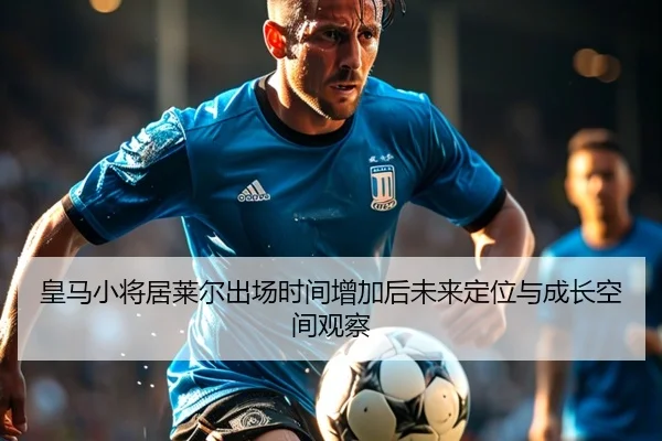 皇马小将居莱尔出场时间增加后未来定位与成长空间观察