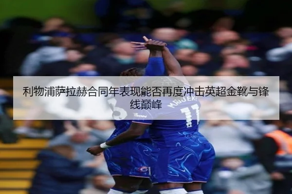 利物浦萨拉赫合同年表现能否再度冲击英超金靴与锋线巅峰