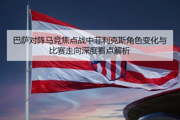 巴萨对阵马竞焦点战中菲利克斯角色变化与比赛走向深度看点解析
