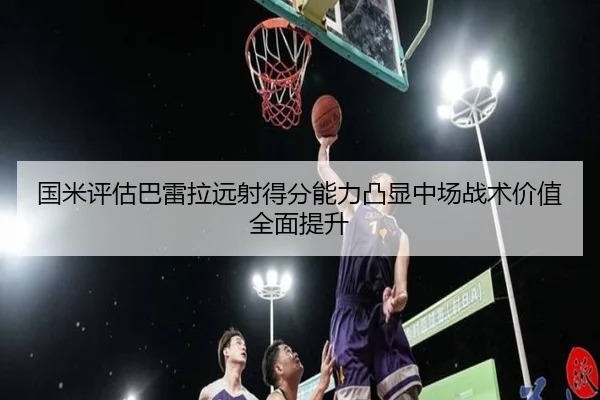 国米评估巴雷拉远射得分能力凸显中场战术价值全面提升