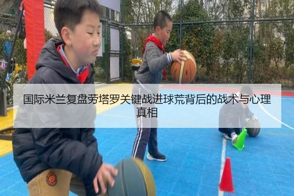 国际米兰复盘劳塔罗关键战进球荒背后的战术与心理真相