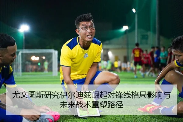 尤文图斯研究伊尔迪兹崛起对锋线格局影响与未来战术重塑路径