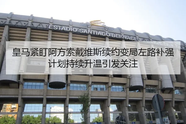皇马紧盯阿方索戴维斯续约变局左路补强计划持续升温引发关注