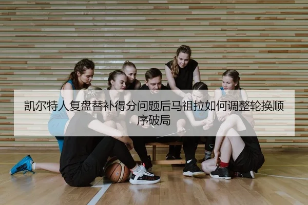 凯尔特人复盘替补得分问题后马祖拉如何调整轮换顺序破局