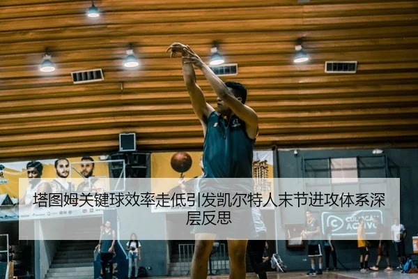 塔图姆关键球效率走低引发凯尔特人末节进攻体系深层反思